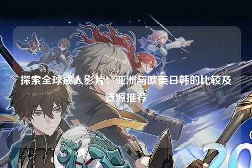 探索全球成人影片：亚洲与欧美日韩的比较及资源推荐