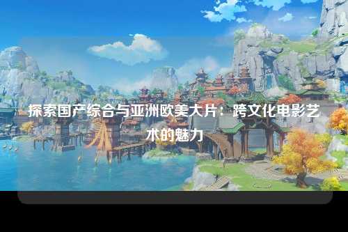 探索国产综合与亚洲欧美大片：跨文化电影艺术的魅力