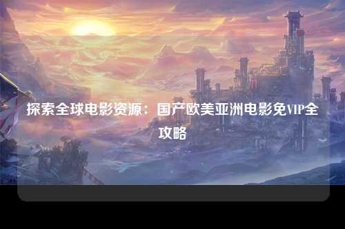 探索全球电影资源：国产欧美亚洲电影免VIP全攻略