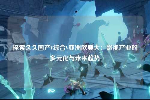 探索久久国产V综合V亚洲欧美大：影视产业的多元化与未来趋势