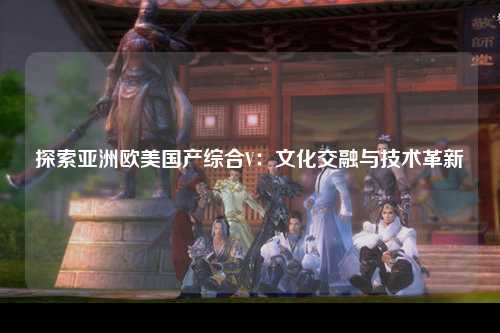 探索亚洲欧美国产综合V：文化交融与技术革新