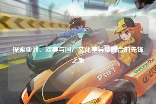 探索亚洲、欧美与国产文化差异及融合的先锋之旅