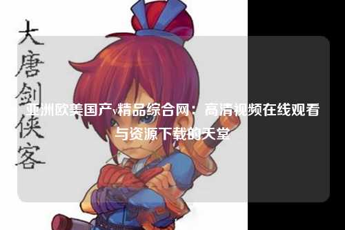亚洲欧美国产v精品综合网：高清视频在线观看与资源下载的天堂