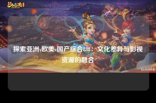 探索亚洲v欧美v国产综合888：文化差异与影视资源的融合