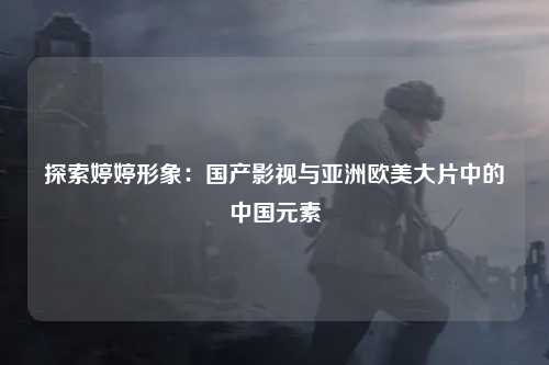 探索婷婷形象：国产影视与亚洲欧美大片中的中国元素