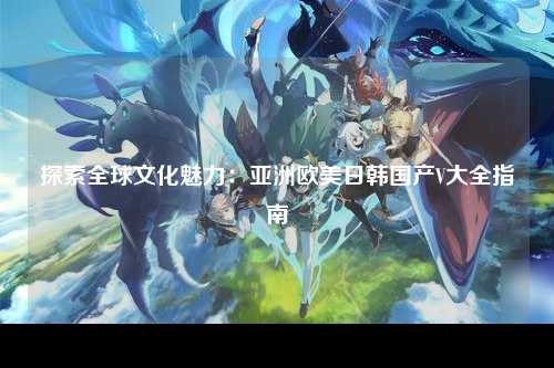 探索全球文化魅力：亚洲欧美日韩国产V大全指南