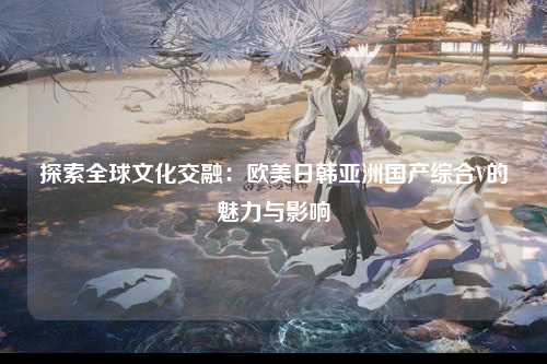 探索全球文化交融：欧美日韩亚洲国产综合V的魅力与影响