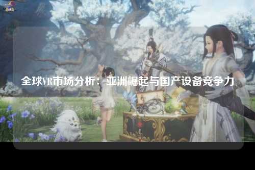 全球VR市场分析：亚洲崛起与国产设备竞争力