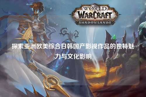 探索亚洲欧美综合日韩国产影视作品的独特魅力与文化影响