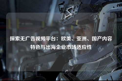 探索无广告视频平台：欧美、亚洲、国产内容特色与出海企业市场适应性
