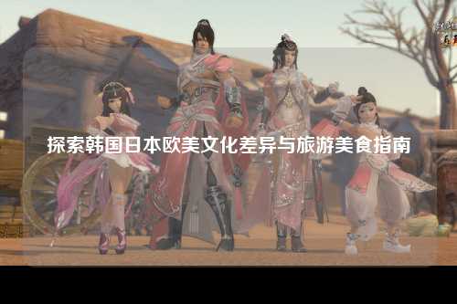 探索韩国日本欧美文化差异与旅游美食指南