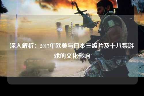 深入解析：2017年欧美与日本三级片及十八禁游戏的文化影响