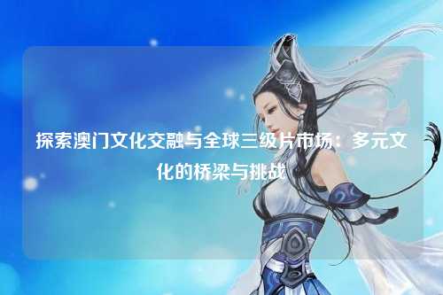 探索澳门文化交融与全球三级片市场：多元文化的桥梁与挑战