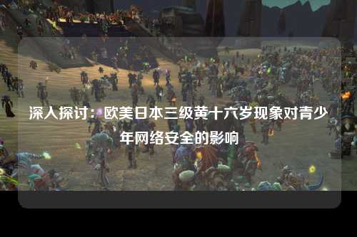 深入探讨：欧美日本三级黄十六岁现象对青少年网络安全的影响