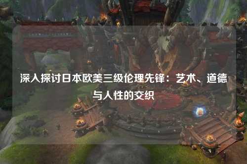 深入探讨日本欧美三级伦理先锋：艺术、道德与人性的交织