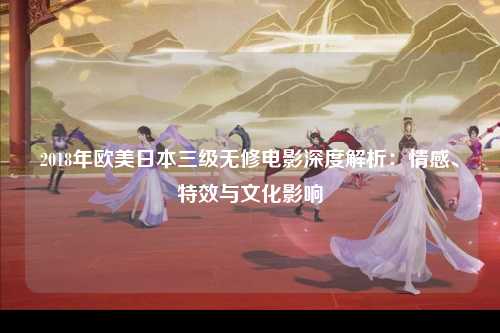 2018年欧美日本三级无修电影深度解析：情感、特效与文化影响