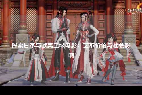 探索日本与欧美三级电影：艺术价值与社会影响