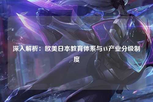 深入解析：欧美日本教育体系与AV产业分级制度