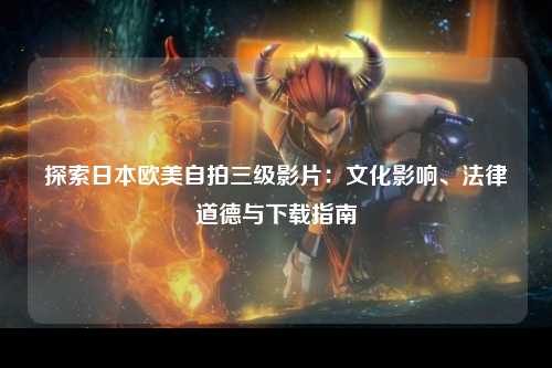 探索日本欧美自拍三级影片：文化影响、法律道德与下载指南
