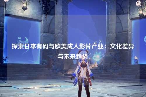 探索日本有码与欧美成人影片产业：文化差异与未来趋势
