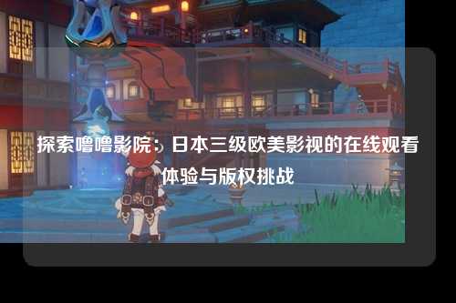 探索噜噜影院：日本三级欧美影视的在线观看体验与版权挑战
