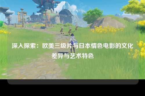 深入探索：欧美三级片与日本情色电影的文化差异与艺术特色