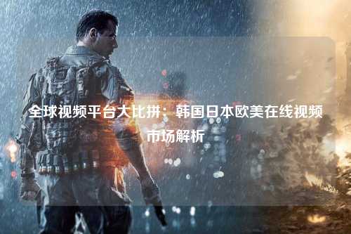 全球视频平台大比拼：韩国日本欧美在线视频市场解析