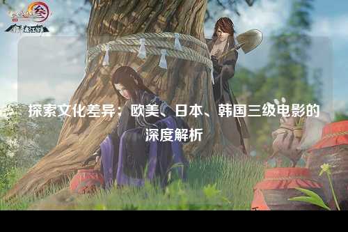 探索文化差异：欧美、日本、韩国三级电影的深度解析