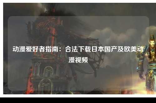 动漫爱好者指南：合法下载日本国产及欧美动漫视频