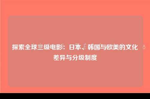 探索全球三级电影：日本、韩国与欧美的文化差异与分级制度