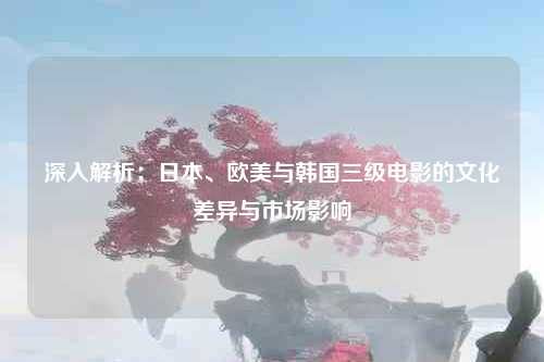 深入解析：日本、欧美与韩国三级电影的文化差异与市场影响