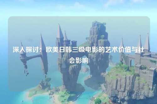 深入探讨：欧美日韩三级电影的艺术价值与社会影响