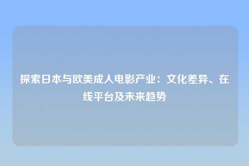 探索日本与欧美成人电影产业：文化差异、在线平台及未来趋势