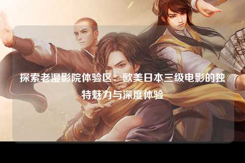 探索老湿影院体验区：欧美日本三级电影的独特魅力与深度体验