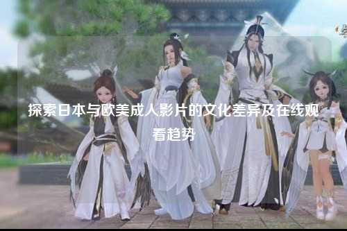 探索日本与欧美成人影片的文化差异及在线观看趋势