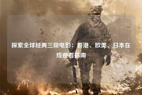 探索全球经典三级电影：香港、欧美、日本在线观看指南