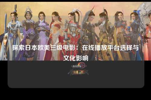 探索日本欧美三级电影：在线播放平台选择与文化影响