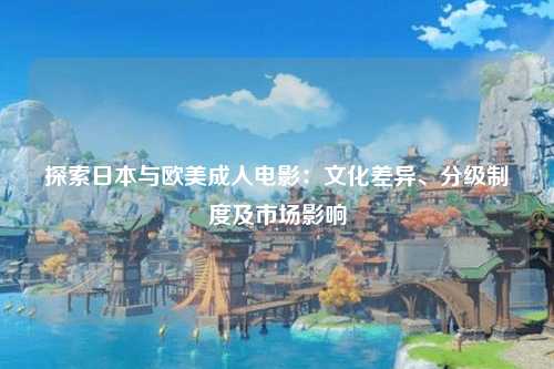 探索日本与欧美成人电影：文化差异、分级制度及市场影响