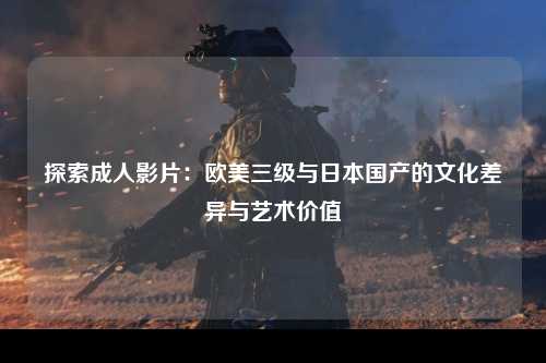 探索成人影片：欧美三级与日本国产的文化差异与艺术价值