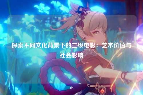 探索不同文化背景下的三级电影：艺术价值与社会影响