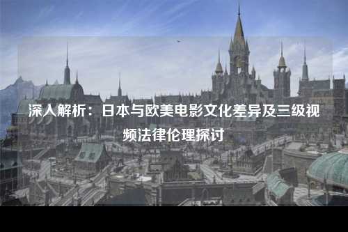 深入解析：日本与欧美电影文化差异及三级视频法律伦理探讨