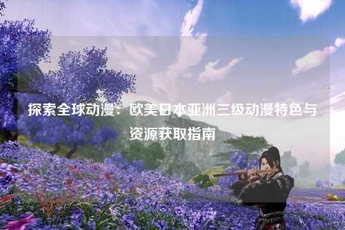 探索全球动漫：欧美日本亚洲三级动漫特色与资源获取指南