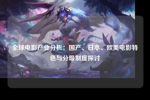 全球电影产业分析：国产、日本、欧美电影特色与分级制度探讨