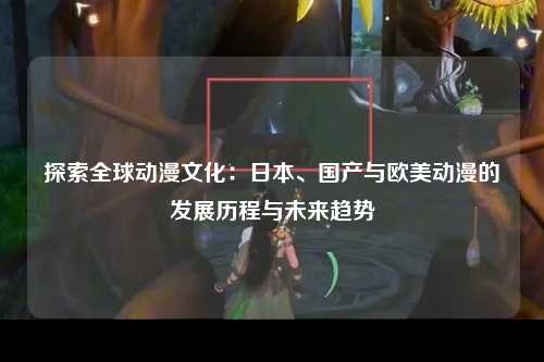 探索全球动漫文化：日本、国产与欧美动漫的发展历程与未来趋势