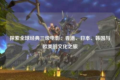 探索全球经典三级电影：香港、日本、韩国与欧美的文化之旅