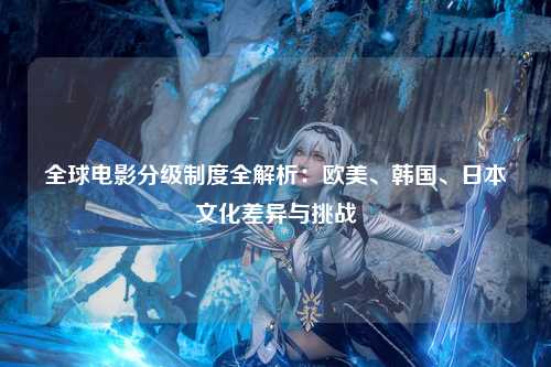 全球电影分级制度全解析：欧美、韩国、日本文化差异与挑战