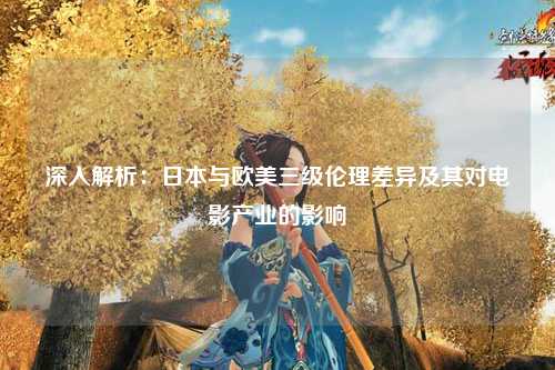 深入解析：日本与欧美三级伦理差异及其对电影产业的影响
