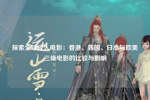 探索全球成人电影：香港、韩国、日本与欧美三级电影的比较与影响