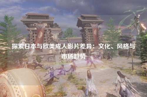 探索日本与欧美成人影片差异：文化、风格与市场趋势
