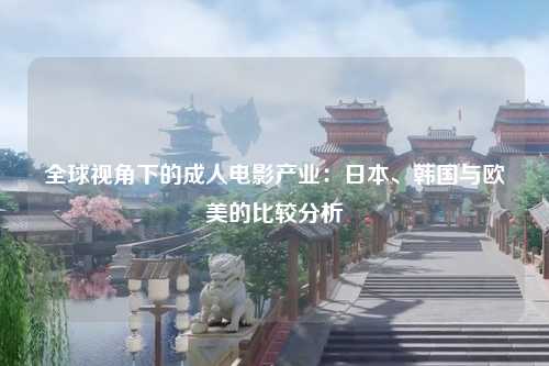 全球视角下的成人电影产业：日本、韩国与欧美的比较分析